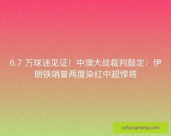 6.7 万球迷见证！中澳大战裁判敲定：伊朗铁哨曾两度染红中超悍将