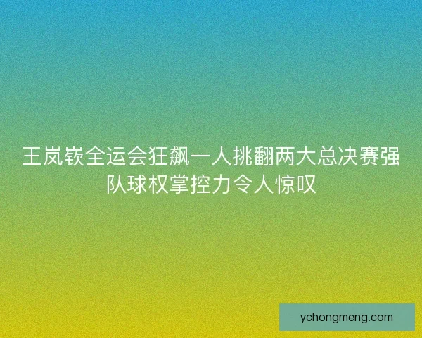 王岚嵚全运会狂飙一人挑翻两大总决赛强队球权掌控力令人惊叹 王岚嵚全运会狂飙一人挑翻两大总决赛强队球权掌控力令人惊叹