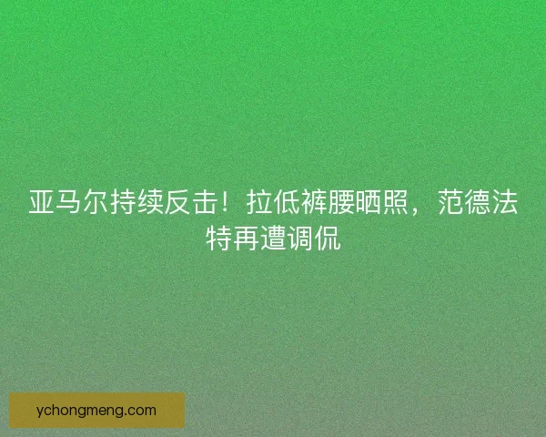 亚马尔持续反击！拉低裤腰晒照，范德法特再遭调侃