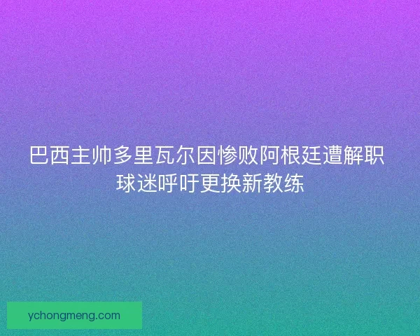 巴西主帅多里瓦尔因惨败阿根廷遭解职 球迷呼吁更换新教练