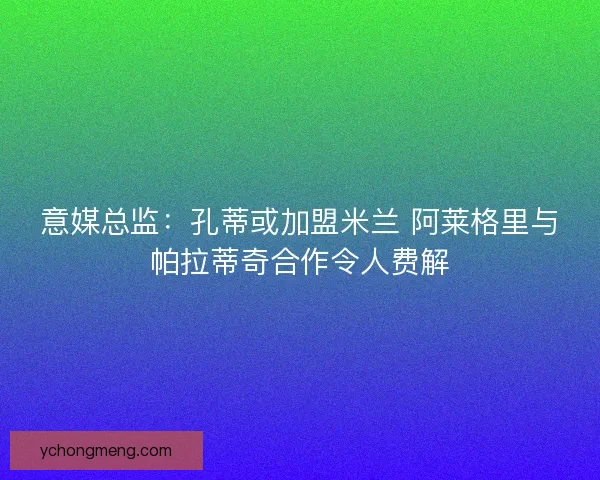 意媒总监：孔蒂或加盟米兰 阿莱格里与帕拉蒂奇合作令人费解