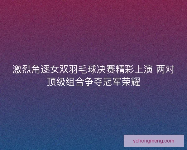 激烈角逐女双羽毛球决赛精彩上演 两对顶级组合争夺冠军荣耀 激烈角逐女双羽毛球决赛精彩上演 两对顶级组合争夺冠军荣耀