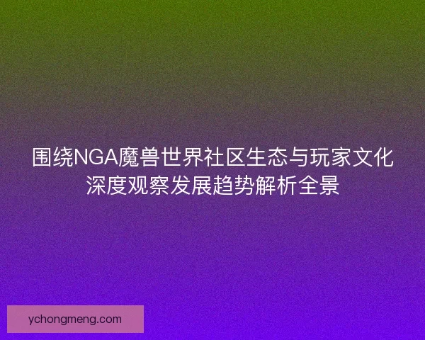 围绕NGA魔兽世界社区生态与玩家文化深度观察发展趋势解析全景