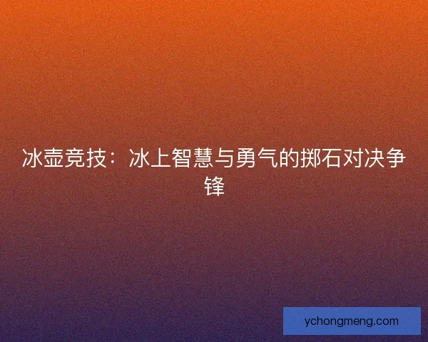 冰壶竞技:冰上智慧与勇气的掷石对决争锋 冰壶竞技:冰上智慧与勇气的掷石对决争锋