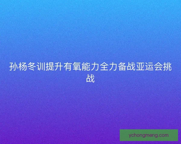 孙杨冬训提升有氧能力全力备战亚运会挑战