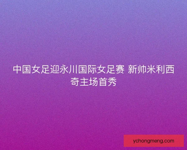 中国女足迎永川国际女足赛 新帅米利西奇主场首秀 中国女足迎永川国际女足赛 新帅米利西奇主场首秀
