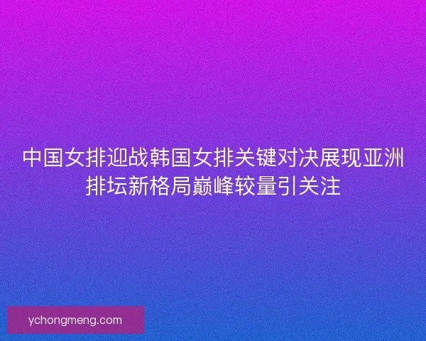 中国女排迎战韩国女排关键对决展现亚洲排坛新格局巅峰较量引关注