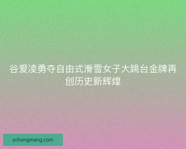 谷爱凌勇夺自由式滑雪女子大跳台金牌再创历史新辉煌