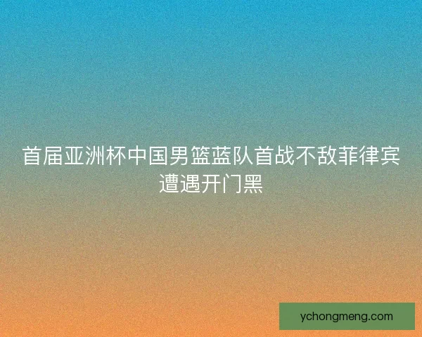 首届亚洲杯中国男篮蓝队首战不敌菲律宾遭遇开门黑