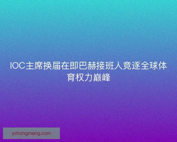 IOC主席换届在即巴赫接班人竞逐全球体育权力巅峰