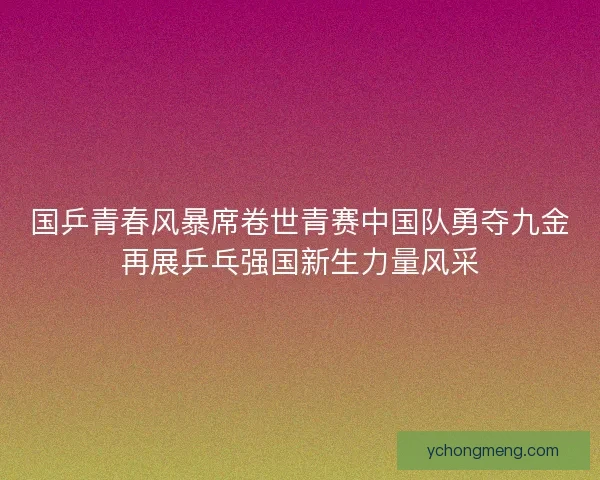 国乒青春风暴席卷世青赛中国队勇夺九金再展乒乓强国新生力量风采