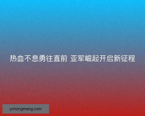 热血不息勇往直前 亚军崛起开启新征程 热血不息勇往直前 亚军崛起开启新征程