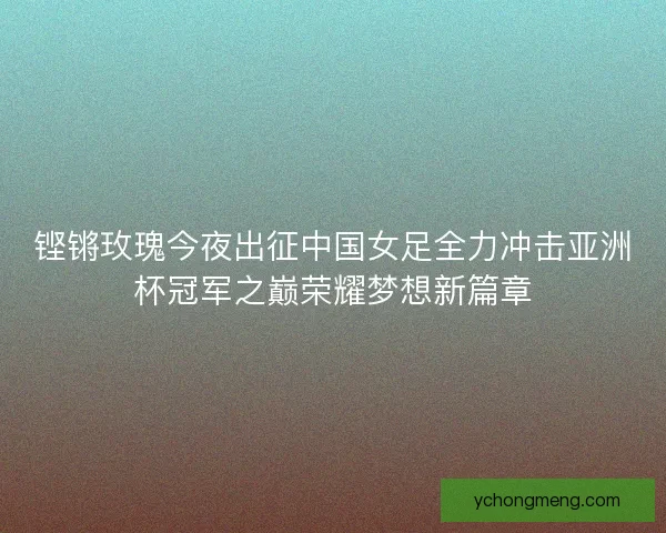 铿锵玫瑰今夜出征中国女足全力冲击亚洲杯冠军之巅荣耀梦想新篇章 铿锵玫瑰今夜出征中国女足全力冲击亚洲杯冠军之巅荣耀梦想新篇章