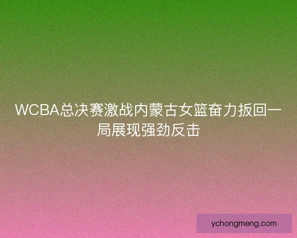 WCBA总决赛激战内蒙古女篮奋力扳回一局展现强劲反击