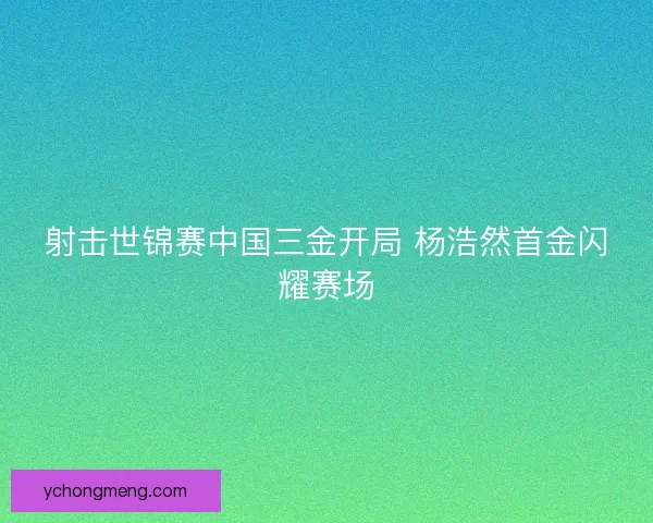 射击世锦赛中国三金开局 杨浩然首金闪耀赛场 射击世锦赛中国三金开局 杨浩然首金闪耀赛场