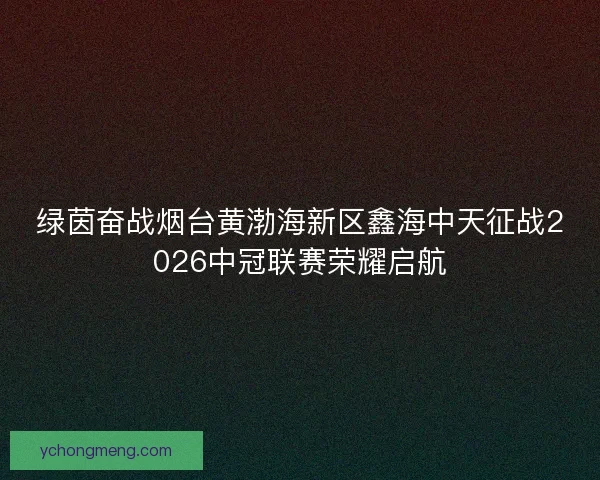 绿茵奋战烟台黄渤海新区鑫海中天征战2026中冠联赛荣耀启航 绿茵奋战烟台黄渤海新区鑫海中天征战2026中冠联赛荣耀启航