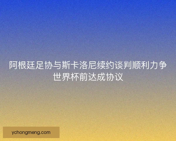 阿根廷足协与斯卡洛尼续约谈判顺利力争世界杯前达成协议