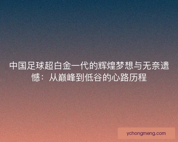中国足球超白金一代的辉煌梦想与无奈遗憾：从巅峰到低谷的心路历程