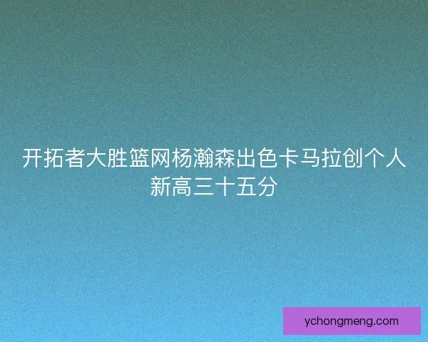 开拓者大胜篮网杨瀚森出色卡马拉创个人新高三十五分