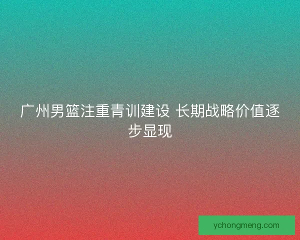 广州男篮注重青训建设 长期战略价值逐步显现 广州男篮注重青训建设 长期战略价值逐步显现