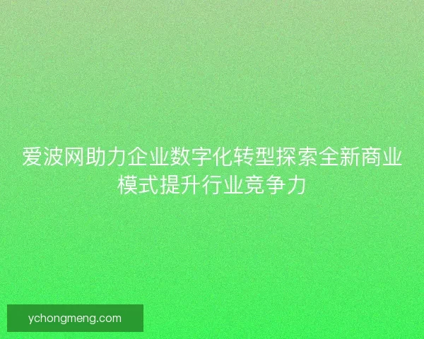 爱波网助力企业数字化转型探索全新商业模式提升行业竞争力