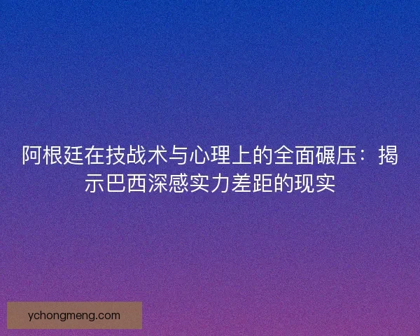 阿根廷在技战术与心理上的全面碾压:揭示巴西深感实力差距的现实 阿根廷在技战术与心理上的全面碾压:揭示巴西深感实力差距的现实
